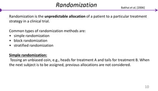 Randomization
Randomization is the unpredictable allocation of a patient to a particular treatment
strategy in a clinical trial.
Common types of randomization methods are:
• simple randomization
• block randomization
• stratified randomization
Simple randomization:
Tossing an unbiased coin, e.g., heads for treatment A and tails for treatment B. When
the next subject is to be assigned, previous allocations are not considered.
10
Bakhai et al, [2006]
 