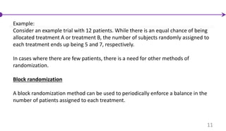 Example:
Consider an example trial with 12 patients. While there is an equal chance of being
allocated treatment A or treatment B, the number of subjects randomly assigned to
each treatment ends up being 5 and 7, respectively.
In cases where there are few patients, there is a need for other methods of
randomization.
Block randomization
A block randomization method can be used to periodically enforce a balance in the
number of patients assigned to each treatment.
11
 