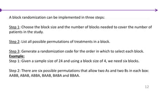 A block randomization can be implemented in three steps:
Step 1: Choose the block size and the number of blocks needed to cover the number of
patients in the study.
Step 2: List all possible permutations of treatments in a block.
Step 3: Generate a randomization code for the order in which to select each block.
Example:
Step 1: Given a sample size of 24 and using a block size of 4, we need six blocks.
Step 2: There are six possible permutations that allow two As and two Bs in each box:
AABB, ABAB, ABBA, BAAB, BABA and BBAA.
12
 