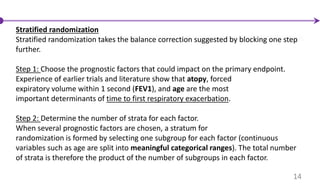 Stratified randomization
Stratified randomization takes the balance correction suggested by blocking one step
further.
Step 1: Choose the prognostic factors that could impact on the primary endpoint.
Experience of earlier trials and literature show that atopy, forced
expiratory volume within 1 second (FEV1), and age are the most
important determinants of time to first respiratory exacerbation.
Step 2: Determine the number of strata for each factor.
When several prognostic factors are chosen, a stratum for
randomization is formed by selecting one subgroup for each factor (continuous
variables such as age are split into meaningful categorical ranges). The total number
of strata is therefore the product of the number of subgroups in each factor.
14
 