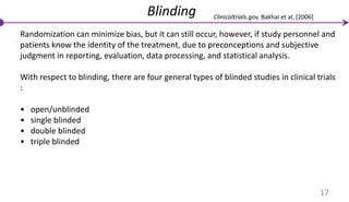 Blinding
Randomization can minimize bias, but it can still occur, however, if study personnel and
patients know the identity of the treatment, due to preconceptions and subjective
judgment in reporting, evaluation, data processing, and statistical analysis.
With respect to blinding, there are four general types of blinded studies in clinical trials
:
• open/unblinded
• single blinded
• double blinded
• triple blinded
17
Clinicaltrials.gov, Bakhai et al, [2006]
 