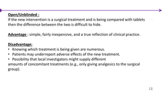 Open/Unblinded :
If the new intervention is a surgical treatment and is being compared with tablets
then the difference between the two is difficult to hide.
Advantage : simple, fairly inexpensive, and a true reflection of clinical practice.
Disadvantage:
• Knowing which treatment is being given are numerous.
• Patients may underreport adverse effects of the new treatment.
• Possibility that local investigators might supply different
amounts of concomitant treatments (e.g., only giving analgesics to the surgical
group).
18
 
