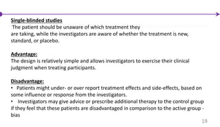 Single-blinded studies
The patient should be unaware of which treatment they
are taking, while the investigators are aware of whether the treatment is new,
standard, or placebo.
Advantage:
The design is relatively simple and allows investigators to exercise their clinical
judgment when treating participants.
Disadvantage:
• Patients might under- or over report treatment effects and side-effects, based on
some influence or response from the investigators.
• Investigators may give advice or prescribe additional therapy to the control group
if they feel that these patients are disadvantaged in comparison to the active group -
bias
19
 