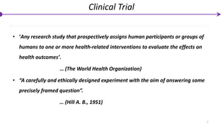 • ‘Any research study that prospectively assigns human participants or groups of
humans to one or more health-related interventions to evaluate the effects on
health outcomes’.
… (The World Health Organization)
• “A carefully and ethically designed experiment with the aim of answering some
precisely framed question”.
… (Hill A. B., 1951)
2
Clinical Trial
 