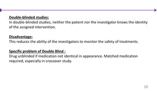 Double-blinded studies:
In double-blinded studies, neither the patient nor the investigator knows the identity
of the assigned intervention.
Disadvantage:
This reduces the ability of the investigators to monitor the safety of treatments.
Specific problem of Double Blind :
Drug unblinded if medication not identical in appearance. Matched medication
required, especially in crossover study.
20
 
