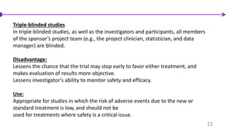Triple-blinded studies
In triple-blinded studies, as well as the investigators and participants, all members
of the sponsor’s project team (e.g., the project clinician, statistician, and data
manager) are blinded.
Disadvantage:
Lessens the chance that the trial may stop early to favor either treatment, and
makes evaluation of results more objective.
Lessens investigator’s ability to monitor safety and efficacy.
Use:
Appropriate for studies in which the risk of adverse events due to the new or
standard treatment is low, and should not be
used for treatments where safety is a critical issue.
21
 