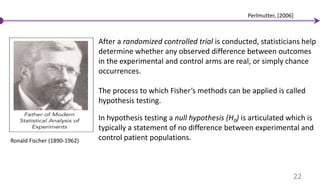 Ronald Fischer (1890-1962)
After a randomized controlled trial is conducted, statisticians help
determine whether any observed difference between outcomes
in the experimental and control arms are real, or simply chance
occurrences.
The process to which Fisher’s methods can be applied is called
hypothesis testing.
In hypothesis testing a null hypothesis (H0) is articulated which is
typically a statement of no difference between experimental and
control patient populations.
22
Perlmutter, [2006]
 