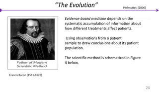 Francis Bacon (1561-1626)
Evidence-based medicine depends on the
systematic accumulation of information about
how different treatments affect patients.
Using observations from a patient
sample to draw conclusions about its patient
population.
The scientific method is schematized in Figure
4 below.
“The Evolution”
24
Perlmutter, [2006]
 