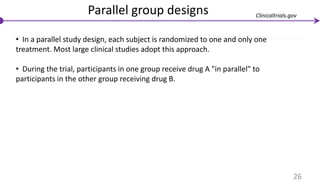Parallel group designs
• In a parallel study design, each subject is randomized to one and only one
treatment. Most large clinical studies adopt this approach.
• During the trial, participants in one group receive drug A "in parallel" to
participants in the other group receiving drug B.
26
Clinicaltrials.gov
 