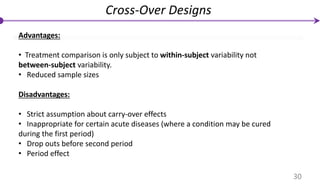 Advantages:
• Treatment comparison is only subject to within-subject variability not
between-subject variability.
• Reduced sample sizes
Disadvantages:
• Strict assumption about carry-over effects
• Inappropriate for certain acute diseases (where a condition may be cured
during the first period)
• Drop outs before second period
• Period effect
Cross-Over Designs
30
 