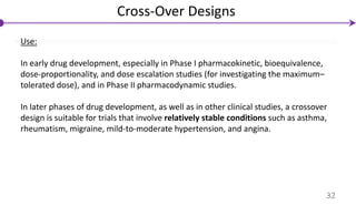Use:
In early drug development, especially in Phase I pharmacokinetic, bioequivalence,
dose-proportionality, and dose escalation studies (for investigating the maximum–
tolerated dose), and in Phase II pharmacodynamic studies.
In later phases of drug development, as well as in other clinical studies, a crossover
design is suitable for trials that involve relatively stable conditions such as asthma,
rheumatism, migraine, mild-to-moderate hypertension, and angina.
Cross-Over Designs
32
 
