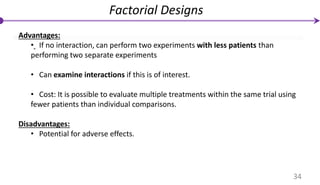 Advantages:
• If no interaction, can perform two experiments with less patients than
performing two separate experiments
• Can examine interactions if this is of interest.
• Cost: It is possible to evaluate multiple treatments within the same trial using
fewer patients than individual comparisons.
Disadvantages:
• Potential for adverse effects.
Factorial Designs
34
 