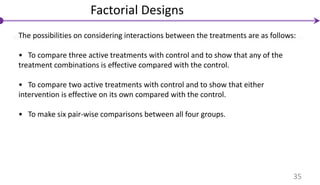 The possibilities on considering interactions between the treatments are as follows:
• To compare three active treatments with control and to show that any of the
treatment combinations is effective compared with the control.
• To compare two active treatments with control and to show that either
intervention is effective on its own compared with the control.
• To make six pair-wise comparisons between all four groups.
Factorial Designs
35
 