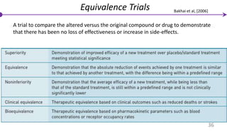 Equivalence Trials
A trial to compare the altered versus the original compound or drug to demonstrate
that there has been no loss of effectiveness or increase in side-effects.
36
Bakhai et al, [2006]
 