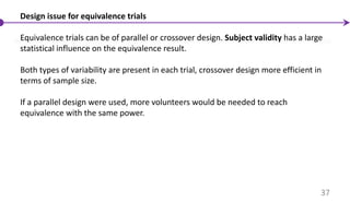 Design issue for equivalence trials
Equivalence trials can be of parallel or crossover design. Subject validity has a large
statistical influence on the equivalence result.
Both types of variability are present in each trial, crossover design more efficient in
terms of sample size.
If a parallel design were used, more volunteers would be needed to reach
equivalence with the same power.
37
 