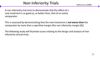 Non Inferiority Trials
A non inferiority trial aims to demonstrate that the effect of a
new treatment is as good as, or better than, that of an active
comparator.
This is assessed by demonstrating that the new treatment is not worse than the
comparator by more than a specified margin (the non inferiority margin [δ]).
The following study will illustrate issues relating to the design and analysis of non
inferiority clinical trials.
39
Bakhai et al, [2006]
 