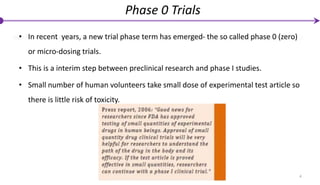 4
Phase 0 Trials
• In recent years, a new trial phase term has emerged- the so called phase 0 (zero)
or micro-dosing trials.
• This is a interim step between preclinical research and phase I studies.
• Small number of human volunteers take small dose of experimental test article so
there is little risk of toxicity.
 