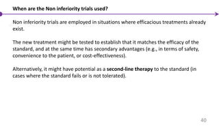 When are the Non inferiority trials used?
Non inferiority trials are employed in situations where efficacious treatments already
exist.
The new treatment might be tested to establish that it matches the efficacy of the
standard, and at the same time has secondary advantages (e.g., in terms of safety,
convenience to the patient, or cost-effectiveness).
Alternatively, it might have potential as a second-line therapy to the standard (in
cases where the standard fails or is not tolerated).
40
 