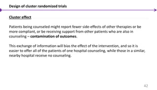 Design of cluster randomized trials
Cluster effect
Patients being counseled might report fewer side-effects of other therapies or be
more compliant, or be receiving support from other patients who are also in
counseling – contamination of outcomes.
This exchange of information will bias the effect of the intervention, and so it is
easier to offer all of the patients of one hospital counseling, while those in a similar,
nearby hospital receive no counseling.
42
 