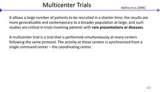Multicenter Trials
It allows a large number of patients to be recruited in a shorter time; the results are
more generalizable and contemporary to a broader population at large; and such
studies are critical in trials involving patients with rare presentations or diseases.
A multicenter trial is a trial that is performed simultaneously at many centers
following the same protocol. The activity at these centers is synchronized from a
single command center – the coordinating center.
44
Bakhai et al, [2006]
 