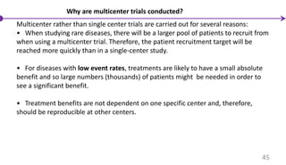 Why are multicenter trials conducted?
Multicenter rather than single center trials are carried out for several reasons:
• When studying rare diseases, there will be a larger pool of patients to recruit from
when using a multicenter trial. Therefore, the patient recruitment target will be
reached more quickly than in a single-center study.
• For diseases with low event rates, treatments are likely to have a small absolute
benefit and so large numbers (thousands) of patients might be needed in order to
see a significant benefit.
• Treatment benefits are not dependent on one specific center and, therefore,
should be reproducible at other centers.
45
 