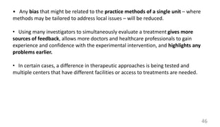 • Any bias that might be related to the practice methods of a single unit – where
methods may be tailored to address local issues – will be reduced.
• Using many investigators to simultaneously evaluate a treatment gives more
sources of feedback, allows more doctors and healthcare professionals to gain
experience and confidence with the experimental intervention, and highlights any
problems earlier.
• In certain cases, a difference in therapeutic approaches is being tested and
multiple centers that have different facilities or access to treatments are needed.
46
 