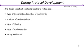 The design specification should be able to reflect the:
• type of treatment and number of treatments
• method of randomization
• type of blinding
• type of study question
• study medication
During Protocol Development
5
Bakhai et al, [2006]
 