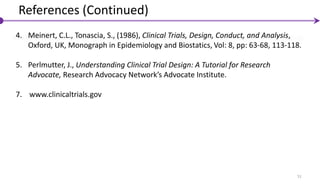 51
4. Meinert, C.L., Tonascia, S., (1986), Clinical Trials, Design, Conduct, and Analysis,
Oxford, UK, Monograph in Epidemiology and Biostatics, Vol: 8, pp: 63-68, 113-118.
5. Perlmutter, J., Understanding Clinical Trial Design: A Tutorial for Research
Advocate, Research Advocacy Network’s Advocate Institute.
7. www.clinicaltrials.gov
References (Continued)
 