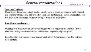 General considerations
Source of patients
Phase I and II pharmaceutical studies usually involve small numbers of patients and
are therefore frequently performed in specialist centers (e.g., asthma laboratories in
hospitals with dedicated research units). – ‘Center of excellence’.
Investigators and centers
Investigators must have an understanding of what is required for the trial so that
they can clearly communicate this information to potential participants.
Enrollment of more centers, not economical, given the resources needed to train
new centers.
6
Bakhai et al, [2006]
 