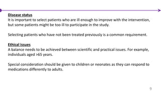 Disease status
It is important to select patients who are ill enough to improve with the intervention,
but some patients might be too ill to participate in the study.
Selecting patients who have not been treated previously is a common requirement.
Ethical issues
A balance needs to be achieved between scientific and practical issues. For example,
individuals aged >65 years.
Special consideration should be given to children or neonates as they can respond to
medications differently to adults.
9
 
