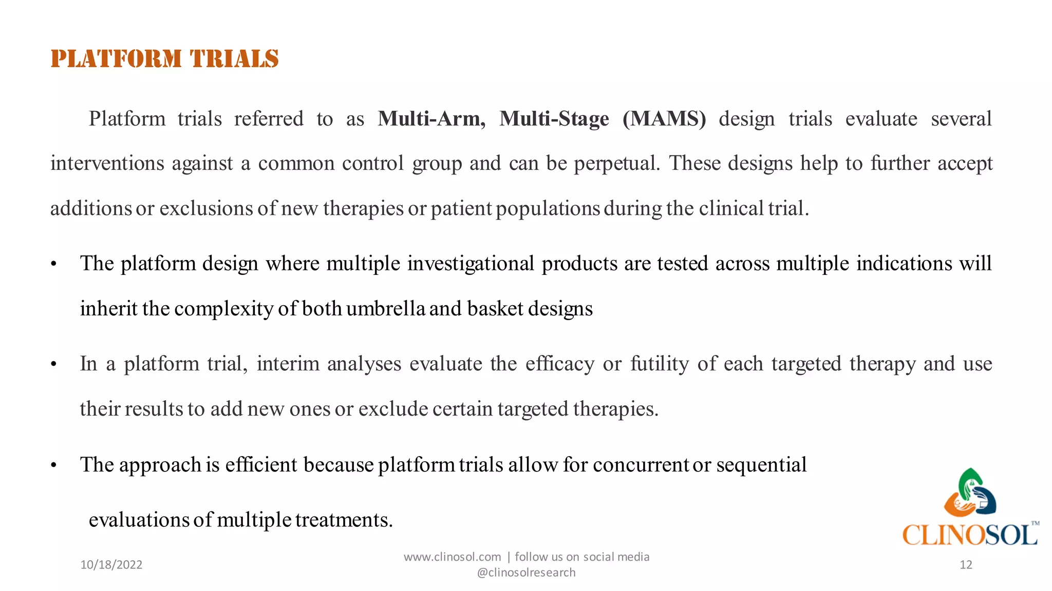 Platform Trials
Platform trials referred to as Multi-Arm, Multi-Stage (MAMS) design trials evaluate several
interventions against a common control group and can be perpetual. These designs help to further accept
additionsor exclusions of new therapies or patient populationsduring the clinical trial.
• The platform design where multiple investigational products are tested across multiple indications will
inherit the complexity of both umbrella and basket designs
• In a platform trial, interim analyses evaluate the efficacy or futility of each targeted therapy and use
their results to add new ones or exclude certain targeted therapies.
• The approach is efficient because platform trials allow for concurrentor sequential
evaluationsof multipletreatments.
10/18/2022
www.clinosol.com | follow us on social media
@clinosolresearch
12
 