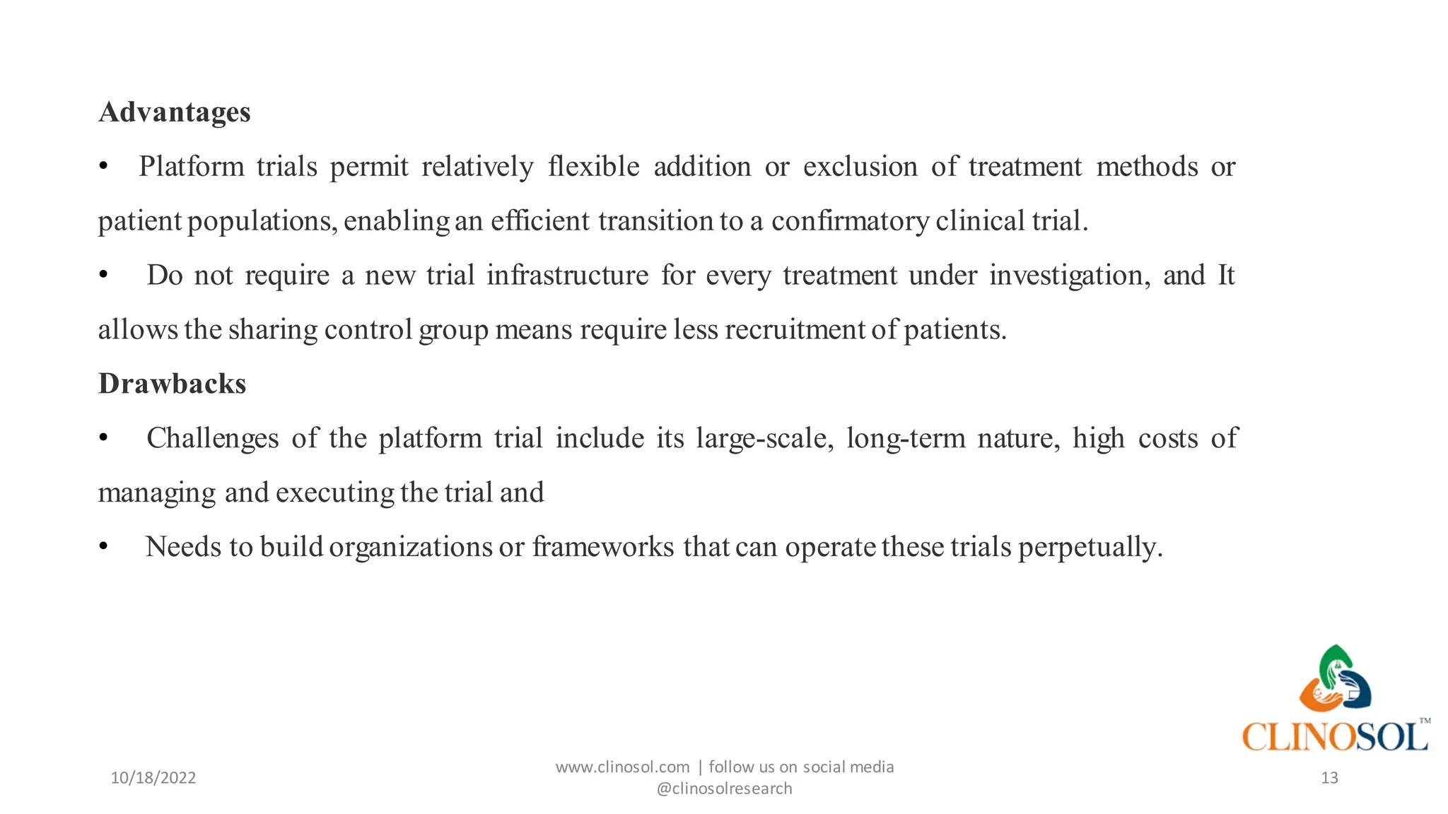 10/18/2022
www.clinosol.com | follow us on social media
@clinosolresearch
13
Advantages
• Platform trials permit relatively flexible addition or exclusion of treatment methods or
patient populations, enablingan efficient transition to a confirmatory clinical trial.
• Do not require a new trial infrastructure for every treatment under investigation, and It
allows the sharing control group means require less recruitment of patients.
Drawbacks
• Challenges of the platform trial include its large-scale, long-term nature, high costs of
managing and executing the trial and
• Needs to build organizations or frameworks that can operate these trials perpetually.
 