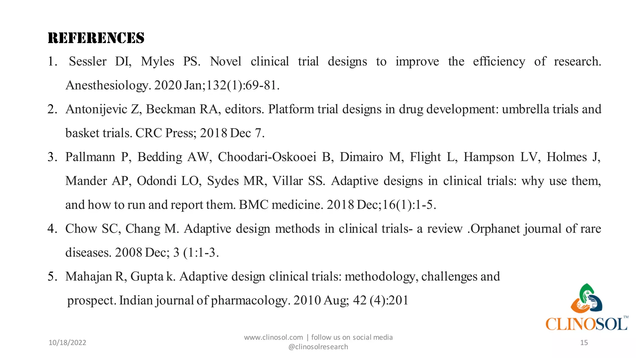 15
REFERENCES
1. Sessler DI, Myles PS. Novel clinical trial designs to improve the efficiency of research.
Anesthesiology. 2020 Jan;132(1):69-81.
2. Antonijevic Z, Beckman RA, editors. Platform trial designs in drug development: umbrella trials and
basket trials. CRC Press; 2018 Dec 7.
3. Pallmann P, Bedding AW, Choodari-Oskooei B, Dimairo M, Flight L, Hampson LV, Holmes J,
Mander AP, Odondi LO, Sydes MR, Villar SS. Adaptive designs in clinical trials: why use them,
and how to run and report them. BMC medicine. 2018 Dec;16(1):1-5.
4. Chow SC, Chang M. Adaptive design methods in clinical trials- a review .Orphanet journal of rare
diseases. 2008 Dec; 3 (1:1-3.
5. Mahajan R, Gupta k. Adaptive design clinical trials: methodology, challenges and
prospect. Indian journal of pharmacology. 2010 Aug; 42 (4):201
10/18/2022
www.clinosol.com | follow us on social media
@clinosolresearch
 