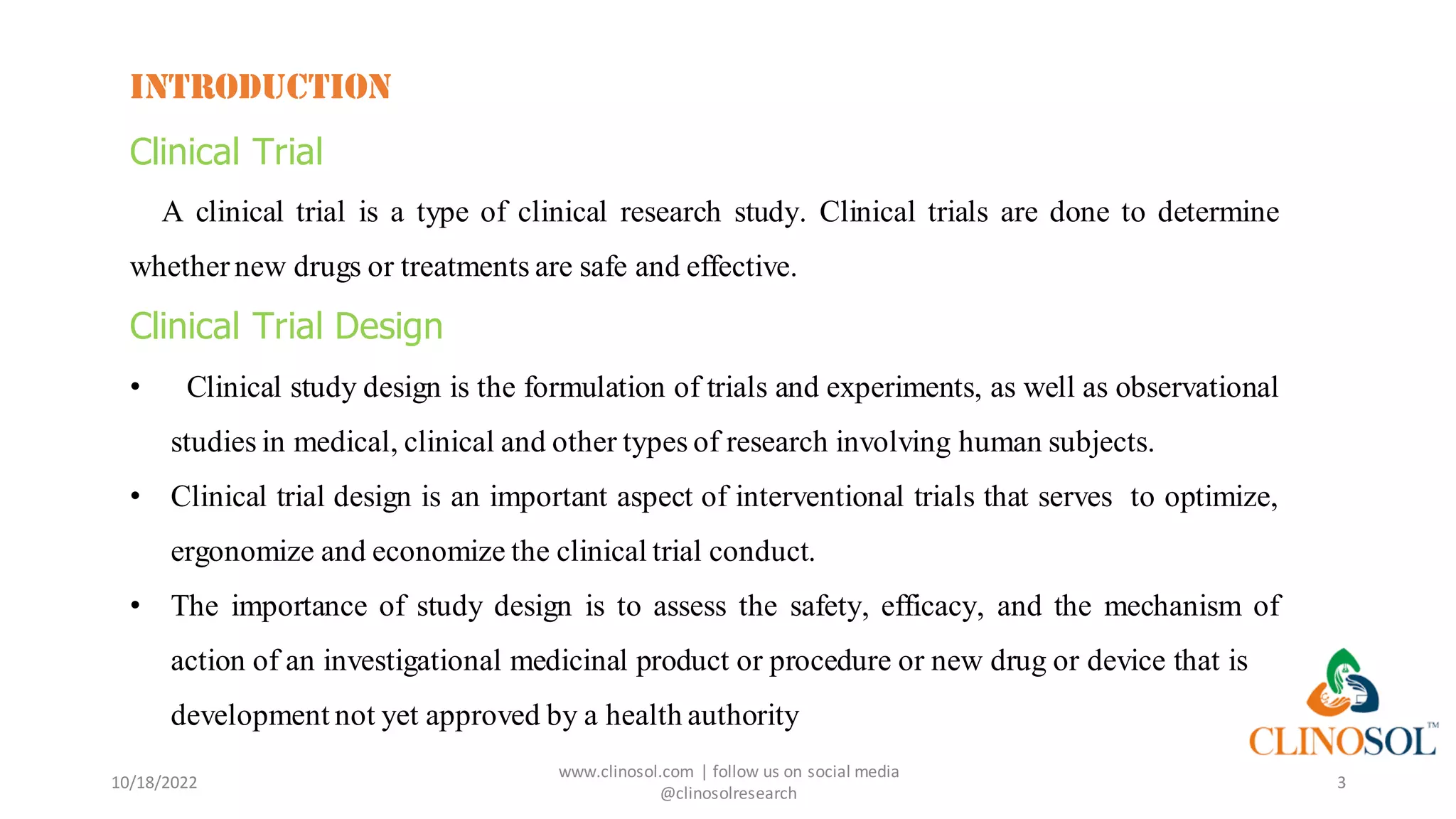 INTRODUCTION
Clinical Trial
A clinical trial is a type of clinical research study. Clinical trials are done to determine
whether new drugs or treatments are safe and effective.
Clinical Trial Design
• Clinical study design is the formulation of trials and experiments, as well as observational
studies in medical, clinical and other types of research involving human subjects.
• Clinical trial design is an important aspect of interventional trials that serves to optimize,
ergonomize and economize the clinical trial conduct.
• The importance of study design is to assess the safety, efficacy, and the mechanism of
action of an investigational medicinal product or procedure or new drug or device that is in
development not yet approved by a health authority
10/18/2022
www.clinosol.com | follow us on social media
@clinosolresearch
3
 