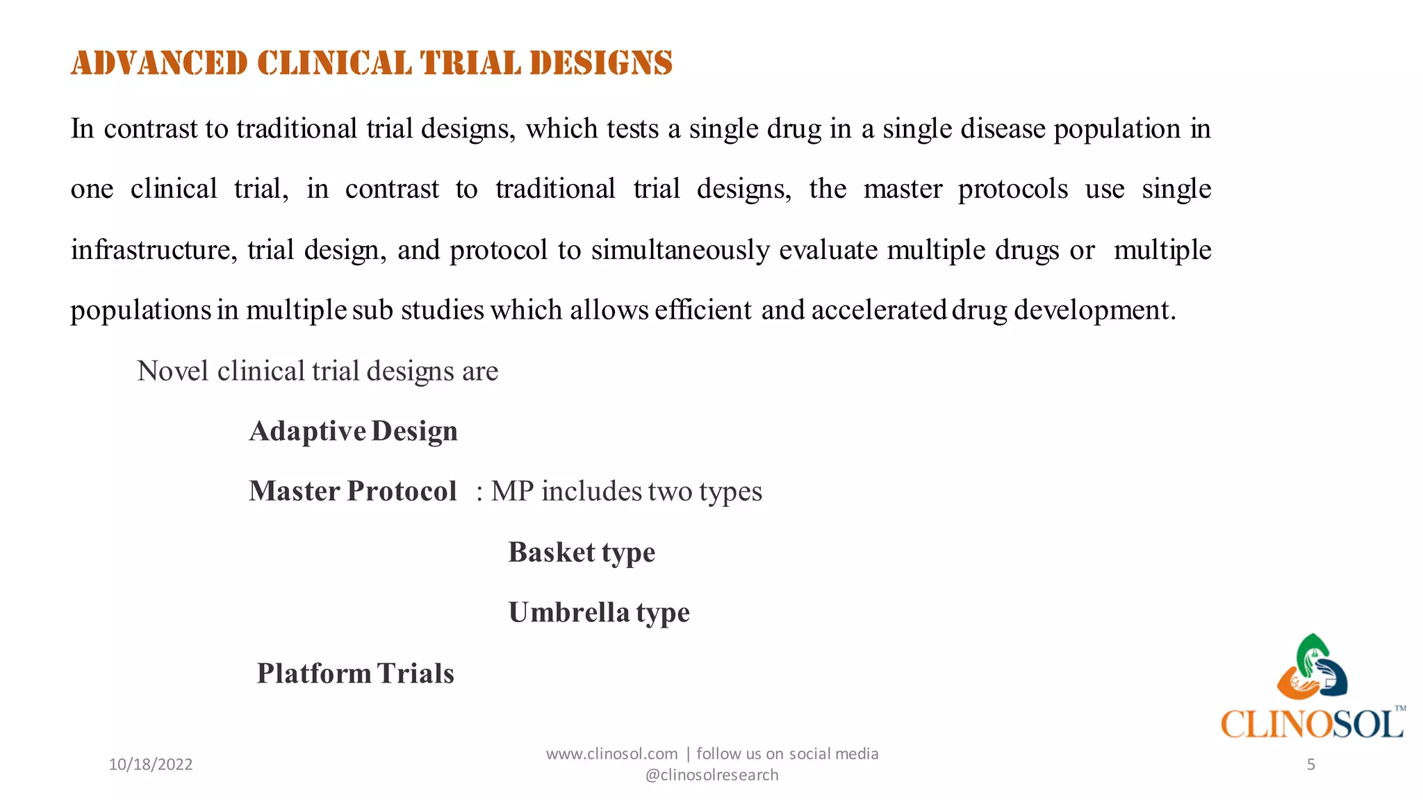 ADVANCED CLINICAL TRIAL DESIGNS
In contrast to traditional trial designs, which tests a single drug in a single disease population in
one clinical trial, in contrast to traditional trial designs, the master protocols use single
infrastructure, trial design, and protocol to simultaneously evaluate multiple drugs or multiple
populationsin multiplesub studies which allows efficient and accelerateddrug development.
Novel clinical trial designs are
AdaptiveDesign
Master Protocol : MP includes two types
Basket type
Umbrella type
PlatformTrials
10/18/2022
www.clinosol.com | follow us on social media
@clinosolresearch
5
 