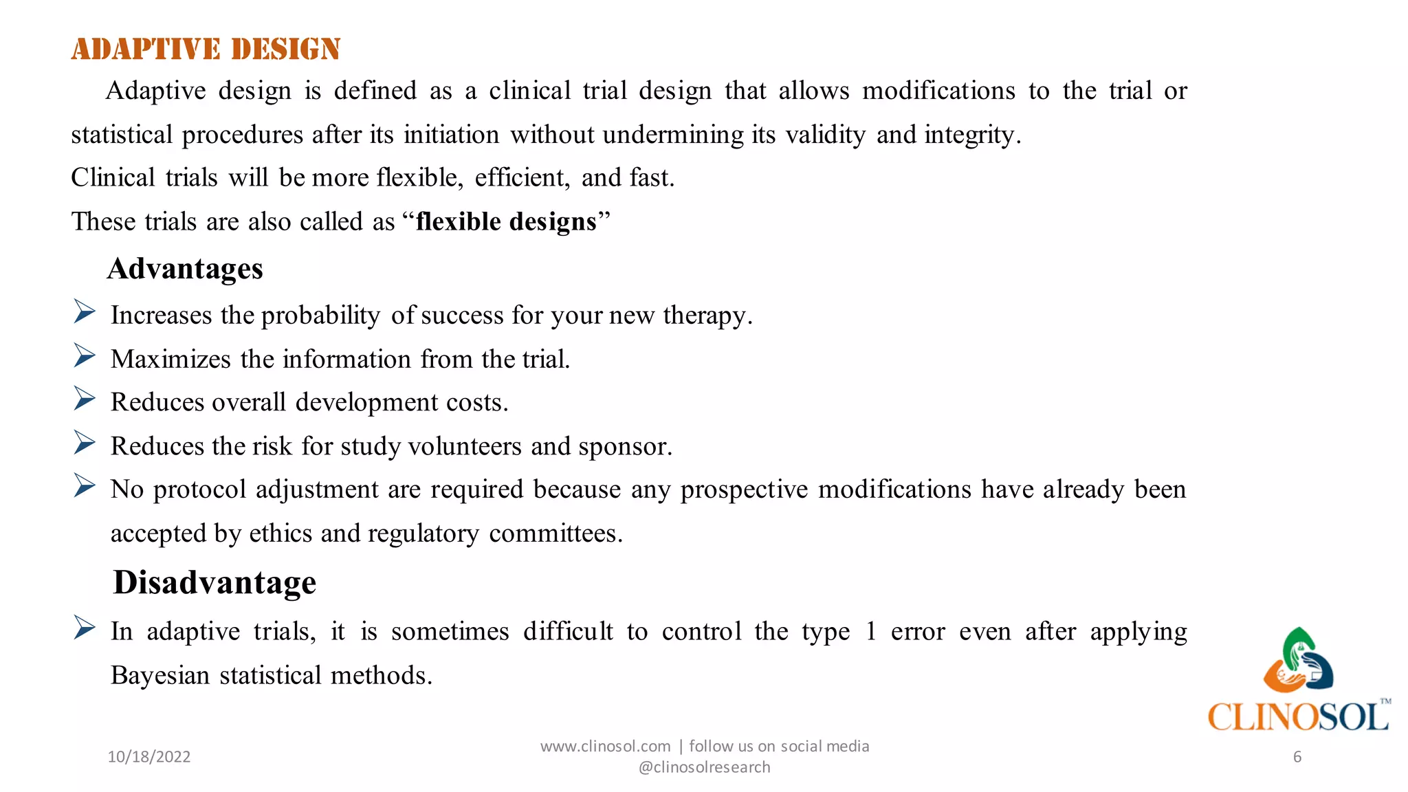 Adaptive design
Adaptive design is defined as a clinical trial design that allows modifications to the trial or
statistical procedures after its initiation without undermining its validity and integrity.
Clinical trials will be more flexible, efficient, and fast.
These trials are also called as “flexible designs”
Advantages
➢ Increases the probability of success for your new therapy.
➢ Maximizes the information from the trial.
➢ Reduces overall development costs.
➢ Reduces the risk for study volunteers and sponsor.
➢ No protocol adjustment are required because any prospective modifications have already been
accepted by ethics and regulatory committees.
Disadvantage
➢ In adaptive trials, it is sometimes difficult to control the type 1 error even after applying
Bayesian statistical methods.
10/18/2022
www.clinosol.com | follow us on social media
@clinosolresearch
6
 