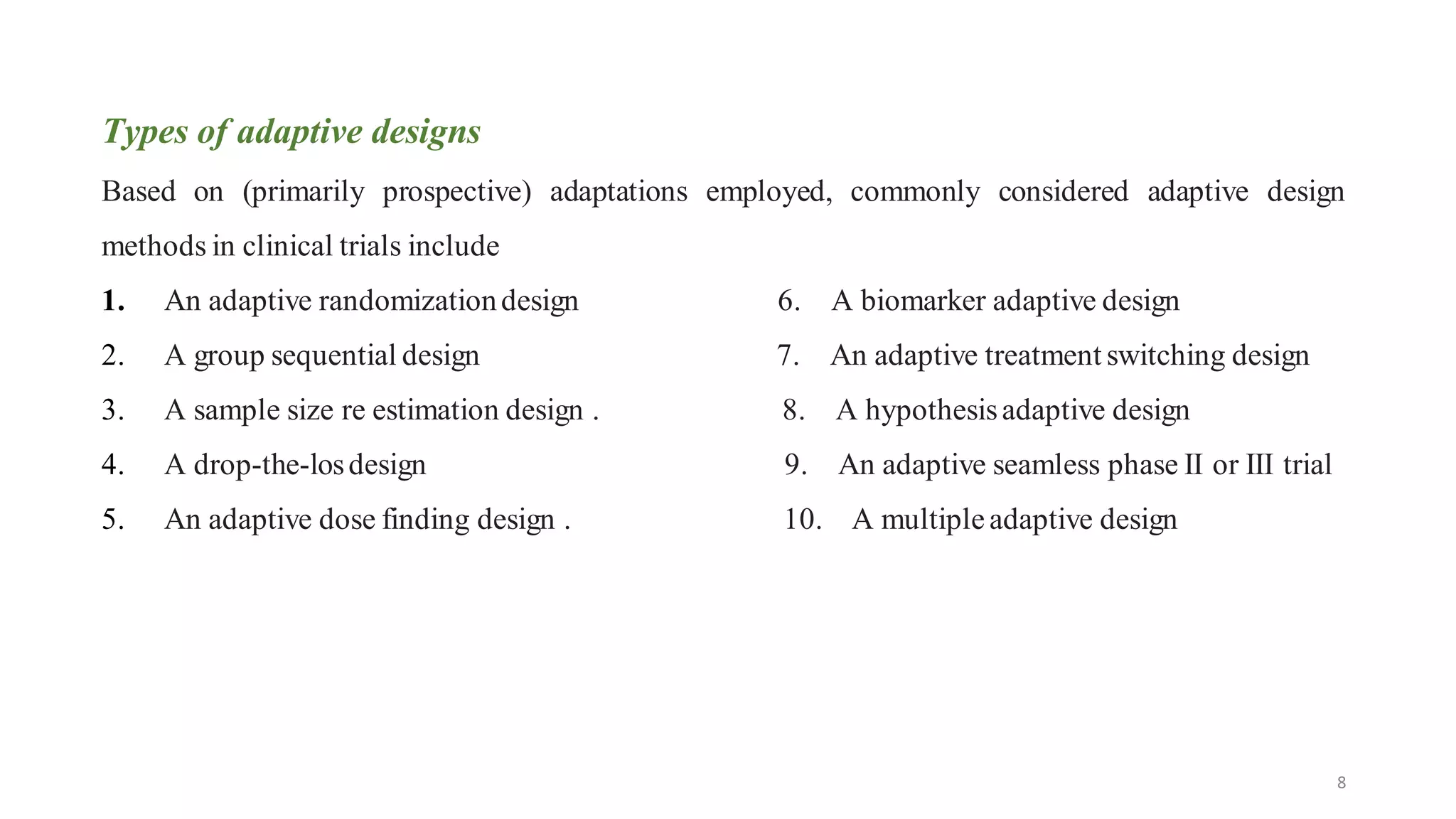 8
Types of adaptive designs
Based on (primarily prospective) adaptations employed, commonly considered adaptive design
methods in clinical trials include
1. An adaptive randomizationdesign 6. A biomarker adaptive design
2. A group sequential design 7. An adaptive treatment switching design
3. A sample size re estimation design . 8. A hypothesisadaptive design
4. A drop-the-losdesign 9. An adaptive seamless phase II or III trial
5. An adaptive dose finding design . 10. A multipleadaptive design
 