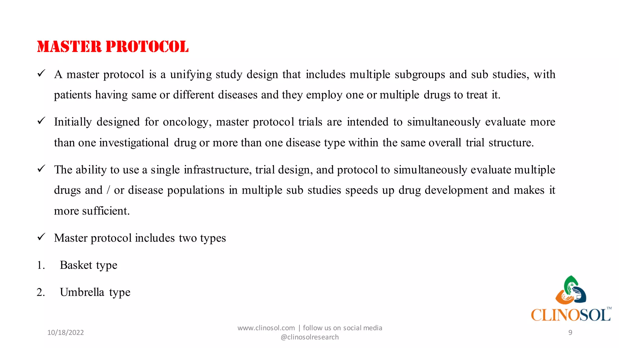 10/18/2022
www.clinosol.com | follow us on social media
@clinosolresearch
9
MASTER PROTOCOL
✓ A master protocol is a unifying study design that includes multiple subgroups and sub studies, with
patients having same or different diseases and they employ one or multiple drugs to treat it.
✓ Initially designed for oncology, master protocol trials are intended to simultaneously evaluate more
than one investigational drug or more than one disease type within the same overall trial structure.
✓ The ability to use a single infrastructure, trial design, and protocol to simultaneously evaluate multiple
drugs and / or disease populations in multiple sub studies speeds up drug development and makes it
more sufficient.
✓ Master protocol includes two types
1. Basket type
2. Umbrella type
 