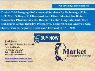 Published By: Zion Research
Clinical Trial Imaging (Software And Services) By Technology (Echo,
PET, MRI, X Ray, CT, Ultrasound And Other) Market For Biotech
Companies, Pharmaceuticals, Research Center, Hospitals, And Other
End-Users: Global Industry Perspective, Comprehensive Analysis, Size,
Share, Growth, Segment, Trends and Forecast, 2015 – 2021
Joel John
3422 SW 15 Street, Suit #8138,
Deerfield Beach,
Florida 33442, USA
Tel: +1-386-310-3803
Toll Free: 1-855-465-4651
www.marketresearchstore.com
sales@marketresearchstore.com
 