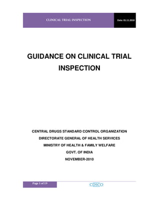 CLINICAL TRIAL INSPECTION Date: 01.11.2010
Page 1 of 19
GUIDANCE ON CLINICAL TRIAL
INSPECTION
CENTRAL DRUGS STANDARD CONTROL ORGANIZATION
DIRECTORATE GENERAL OF HEALTH SERVICES
MINISTRY OF HEALTH & FAMILY WELFARE
GOVT. OF INDIA
NOVEMBER-2010
 