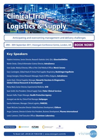 Clinical Trial
  Logistics & Supply
          Anticipating and overcoming management and delivery challenges


29th - 30th September 2011, Visiongain Conference Centre, London, UK                          BOOK NOW!


  Key Speakers
  Vladimir Anisimov, Senior Director, Research Statistics Unit, QSci, GlaxoSmithKline

  Martin Simán, Clinical Information Science Director, AstraZeneca

  Uwe Gudat, Medical Director, Office of the Chief Medical Officer, Merck Serono

  Gary Cunnington, Global Head of Clinical Trial Supplies Respiratory, Boehringer-Ingelheim

  Georgi Georgiev, Clinical Research Manager, Head of Office, Bulgaria, AstraZeneca

  Justin Doel, Clinical Supplies Manager, Novartis Vaccines & Diagnostics,
  Global Clinical Research & Development

  Penny Ward, Senior Director, Experimental Medicine, UCB

  Sean Smith, Vice President, Clinical Supply Chain, Fisher Clinical Services

  Bassam Hallis, Project Manager, Health Protection Agency

  Annegret van der Aa, Clinical Trial Manager, Galápagos

  Sascha Holzmann, Manager, Clinical Logistics, PAREXEL

  Stuart McGuire, Executive Director Global Business Development, Chiltern

  Angus Cameron, Director & Senior Vice President, Business Development, Pharma International

  Lewis Cameron, Chief Executive Officer, Clearstone Laboratory



                                      Driving the Industry Forward | www.futurepharmaus.com




Media Partners                                                                                      Organised By




           To Book Call: +44 (0) 20 7336 6100 | www.visiongain.com/ctls
 