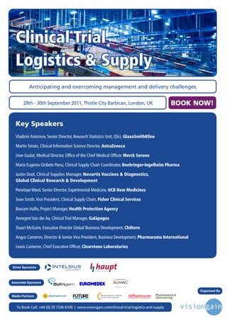 Clinical Trial
  Logistics & Supply
          Anticipating and overcoming management and delivery challenges


       29th - 30th September 2011, Thistle City Barbican, London, UK                                                               BOOK NOW!


  Key Speakers
  Vladimir Anisimov, Senior Director, Research Statistics Unit, QSci, GlaxoSmithKline

  Martin Simán, Clinical Information Science Director, AstraZeneca

  Uwe Gudat, Medical Director, Office of the Chief Medical Officer, Merck Serono

  Maria Eugenia Giribets Parra, Clinical Supply Chain Coordinator, Boehringer-Ingelheim Pharma

  Justin Doel, Clinical Supplies Manager, Novartis Vaccines & Diagnostics,
  Global Clinical Research & Development

  Penelope Ward, Senior Director, Experimental Medicine, UCB New Medicines

  Sean Smith, Vice President, Clinical Supply Chain, Fisher Clinical Services

  Bassam Hallis, Project Manager, Health Protection Agency

  Annegret Van der Aa, Clinical Trial Manager, Galápagos

  Stuart McGuire, Executive Director Global Business Development, Chiltern

  Angus Cameron, Director & Senior Vice President, Business Development, Pharmarama International

  Lewis Cameron, Chief Executive Officer, Clearstone Laboratories



Silver Sponsors



Associate Sponsors
                                                                                               Diagnostics      Clinical     Clinical   Pharma           Sciences
                                                                                                             Technologies   Services    Services
                                                                                                                                                   Organised By
                                       Driving the Industry Forward | www.futurepharmaus.com




Media Partners


   To Book Call: +44 (0) 20 7336 6100 | www.visiongain.com/clinical-trial-logistics-and-supply
 