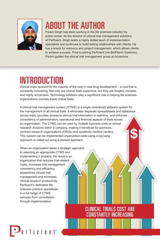 ABOUT THE AUTHORParam Singh has been working in the life sciences industry his
entire career. As the director of clinical trial management solutions
at Perficient, Singh leads a highly skilled team of implementation
specialists and continues to build lasting relationships with clients. He
has a knack for resource and project management, which allows clients
to achieve success. Prior to joining Perficient (via BioPharm Systems),
Param guided the clinical trial management group at Accenture.
INTRODUCTIONClinical trials account for the majority of the cost in new drug development – a cost that is
constantly increasing. Not only are clinical trials expensive, but they are lengthy, complex
and highly scrutinized. Technology solutions play a significant role in helping life sciences
organizations oversee these critical tasks.
A clinical trial management system (CTMS) is a single centralized software system for
the management of all clinical trials. It eliminates disparate spreadsheets and databases
across trials, provides access to clinical trial information in real-time, and enforces
consistency of administrative, operational and financial aspects of trials across
an organization. The CTMS can be used by multiple business units or clinical
research divisions within a company, making it beneficial for sponsors,
contract research organizations (CROs) and academic medical centers.
This system can be implemented organization-wide using a big bang
approach or rolled out using a phased approach.
When an organization takes a strategic approach
to selecting an appropriate CTMS and
implementing it properly, the result is an
organization that reduces trial-related
costs, increases trial management
consistency and efficiency,
streamlines clinical trial
management and increases
clinical research productivity.
Perficient’s dedicated life
sciences practice specializes
in a full range of CTMS
services from consultation
through implementation.
CLINICAL TRIALS COST ARE
CONSTANTLY INCREASING
 