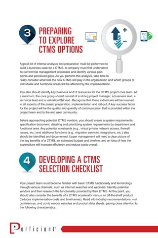 PREPARING
TO EXPLORE
CTMS OPTIONS
A good bit of internal analysis and preparation must be performed to
build a business case for a CTMS. A company must first understand
its current trial management processes and identify various pain
points and perceived gaps. As you perform this analysis, take time to
really consider what role the new CTMS will play in the organization and which groups of
individuals and functional areas will be affected by the implementation.
You also should identify key business and IT resources for the CTMS project core team. At
a minimum, the core group should consist of a strong project manager, a business lead, a
technical lead and a validation/QA lead. Recognize that these individuals will be involved
in all aspects of the project preparation, implementation and roll-out. A key success factor
for the project will be the quality and quantity of communication that is provided within the
project team and to the end user community.
Before approaching potential CTMS vendors, you should create a system requirements
specification document, detailing and prioritizing system requirements by department and
functional area. Any potential constraints (e.g., virtual private network access, firewall
issues, etc.) and additional functions (e.g., migration services, integrations, etc.) also
should be identified and documented. Upper management will need a clear picture of
the key benefits of a CTMS, an estimated budget and timeline, and an idea of how the
expenditure will increase efficiency and reduce costs overall.
DEVELOPING A CTMS
SELECTION CHECKLIST
Your project team must become familiar with basic CTMS functionality and terminology
through various channels, such as internet searches and webinars. Identify potential
vendors and then research the functionality provided by their CTMS. At this point, you
should also consider the benefits of a CTMS accelerator versus an off-the-shelf product
(reduces implementation costs and timeframes). Read into industry recommendations, visit
conferences, and comb vendor websites and product data sheets, paying close attention to
the following characteristics:
 