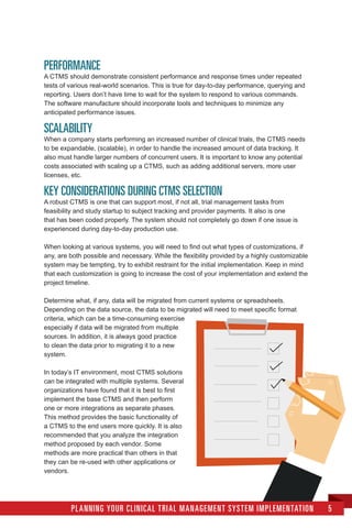 PERFORMANCE
A CTMS should demonstrate consistent performance and response times under repeated
tests of various real-world scenarios. This is true for day-to-day performance, querying and
reporting. Users don’t have time to wait for the system to respond to various commands.
The software manufacture should incorporate tools and techniques to minimize any
anticipated performance issues.
SCALABILITY
When a company starts performing an increased number of clinical trials, the CTMS needs
to be expandable, (scalable), in order to handle the increased amount of data tracking. It
also must handle larger numbers of concurrent users. It is important to know any potential
costs associated with scaling up a CTMS, such as adding additional servers, more user
licenses, etc.
KEY CONSIDERATIONS DURING CTMS SELECTION
A robust CTMS is one that can support most, if not all, trial management tasks from
feasibility and study startup to subject tracking and provider payments. It also is one
that has been coded properly. The system should not completely go down if one issue is
experienced during day-to-day production use.
When looking at various systems, you will need to find out what types of customizations, if
any, are both possible and necessary. While the flexibility provided by a highly customizable
system may be tempting, try to exhibit restraint for the initial implementation. Keep in mind
that each customization is going to increase the cost of your implementation and extend the
project timeline.
Determine what, if any, data will be migrated from current systems or spreadsheets.
Depending on the data source, the data to be migrated will need to meet specific format
criteria, which can be a time-consuming exercise
especially if data will be migrated from multiple
sources. In addition, it is always good practice
to clean the data prior to migrating it to a new
system.
In today’s IT environment, most CTMS solutions
can be integrated with multiple systems. Several
organizations have found that it is best to first
implement the base CTMS and then perform
one or more integrations as separate phases.
This method provides the basic functionality of
a CTMS to the end users more quickly. It is also
recommended that you analyze the integration
method proposed by each vendor. Some
methods are more practical than others in that
they can be re-used with other applications or
vendors.
PLANNING YOUR CLINICAL TRIAL MANAGEMENT SYSTEM IMPLEMENTATION 5
 