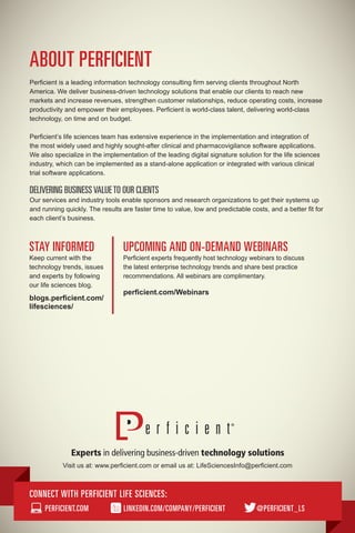 STAY INFORMED
Keep current with the
technology trends, issues
and experts by following
our life sciences blog.
blogs.perficient.com/
lifesciences/
UPCOMING AND ON-DEMAND WEBINARS
Perficient experts frequently host technology webinars to discuss
the latest enterprise technology trends and share best practice
recommendations. All webinars are complimentary.
perficient.com/Webinars
CONNECT WITH PERFICIENT LIFE SCIENCES:
PERFICIENT.COM LINKEDIN.COM/COMPANY/PERFICIENT @PERFICIENT_LS
Visit us at: www.perficient.com or email us at: LifeSciencesInfo@perficient.com
ABOUT PERFICIENT
Perficient is a leading information technology consulting firm serving clients throughout North
America. We deliver business-driven technology solutions that enable our clients to reach new
markets and increase revenues, strengthen customer relationships, reduce operating costs, increase
productivity and empower their employees. Perficient is world-class talent, delivering world-class
technology, on time and on budget.
Perficient’s life sciences team has extensive experience in the implementation and integration of
the most widely used and highly sought-after clinical and pharmacovigilance software applications.
We also specialize in the implementation of the leading digital signature solution for the life sciences
industry, which can be implemented as a stand-alone application or integrated with various clinical
trial software applications.
DELIVERING BUSINESSVALUETO OUR CLIENTS
Our services and industry tools enable sponsors and research organizations to get their systems up
and running quickly. The results are faster time to value, low and predictable costs, and a better fit for
each client’s business.
 