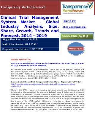 REPORT DESCRIPTION
Clinical Trial Management System Market is expected to reach USD 1,848.5 million
in 2019: Transparency Market Research
According to a new market report published by Transparency Market Research "Clinical Trial
Management System Market- Global Industry Analysis, Size, Share, Growth, Trends and
Forecast, 2014 - 2019," the global clinical trial management system market was valued at
USD 844.0 million in 2013 and is expected to grow at a CAGR of 14% from 2014 to 2019, to
reach an estimated value of USD 1,848.5 million in 2019.
Browse Global Clinical Trial Management System Market Report with Full TOC at
http://www.transparencymarketresearch.com/clinical-trial-management-systems-
market.html
Globally, the CTMS market is witnessing significant growth due to increasing R&D
investment in pharmaceutical, life science and clinical research industries. It empowers
organizations and research centers to enhance productivity and effectiveness of clinical
trials by advancing and managing clinical trials. Integration of CTMS with HIS provides more
accurate and time saving documentation, and it is also one of the major driving factor for
the growth of the CTMS market. Additionally, increasing prevalence of diseases is
supporting clinical trials in different regions, and increased clinical research outsourcing is
playing a major role in the growth of the CTMS market. Presence of various end users such
as pharmaceuticals, clinical research organizations (CRO) and healthcare providers has
increased the acceptance of CTMS. The global CTMS market was estimated to be USD 844
Transparency Market Research
Clinical Trial Management
System Market - Global
Industry Analysis, Size,
Share, Growth, Trends and
Forecast, 2014 - 2019
Single User License: US $ 4795
Multi User License: US $ 7795
Corporate User License: US $ 10795
Buy Now
Request Sample
Published Date: Apr 2014
113 Pages Report
 