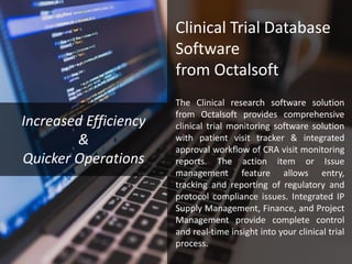 Clinical Trial Database
Software
from Octalsoft
The Clinical research software solution
from Octalsoft provides comprehensive
clinical trial monitoring software solution
with patient visit tracker & integrated
approval workflow of CRA visit monitoring
reports. The action item or Issue
management feature allows entry,
tracking and reporting of regulatory and
protocol compliance issues. Integrated IP
Supply Management, Finance, and Project
Management provide complete control
and real-time insight into your clinical trial
process.
Increased Efficiency
&
Quicker Operations
 