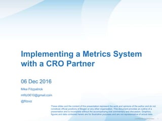 1| Confidential and Proprietary
Implementing a Metrics System
with a CRO Partner
06 Dec 2016
Mike Fitzpatrick
mfitz0610@gmail.com
@fitzviz
These slides and the content of this presentation represent the work and opinions of the author and do not
constitute official positions of Biogen or any other organization. This document provides an outline of a
presentation and is incomplete without the accompanying oral commentary and discussion. Graphics,
figures and data contained herein are for illustrative purposes and are not representative of actual data.
 