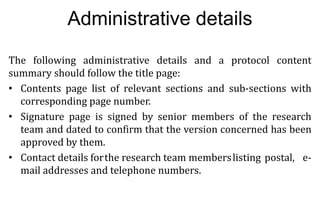 11
11
Administrative details
The following administrative details and a protocol content
summary should follow the title page:
• Contents page list of relevant sections and sub-sections with
corresponding page number.
• Signature page is signed by senior members of the research
team and dated to confirm that the version concerned has been
approved by them.
• Contact details forthe research team memberslisting postal, e-
mail addresses and telephone numbers.
 